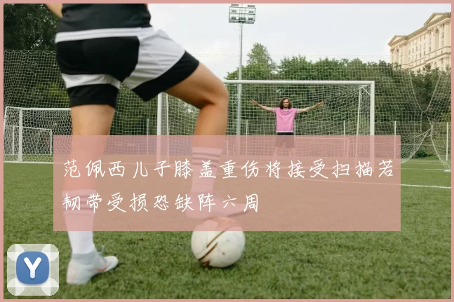 范佩西儿子膝盖重伤将接受扫描若韧带受损恐缺阵六周