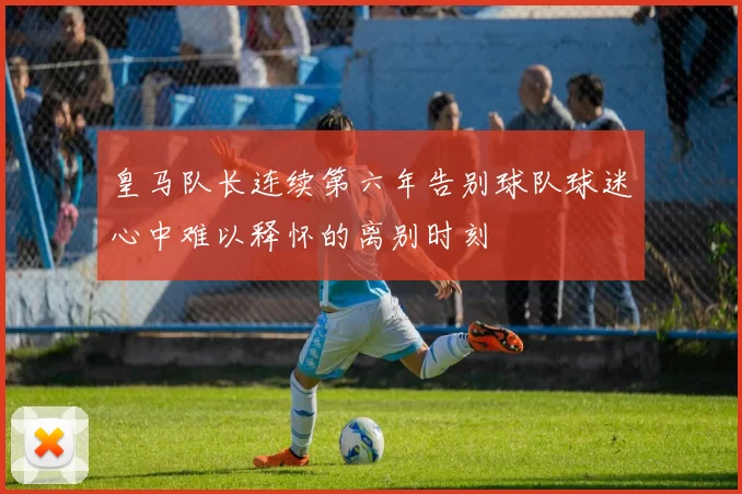 皇马队长连续第六年告别球队球迷心中难以释怀的离别时刻