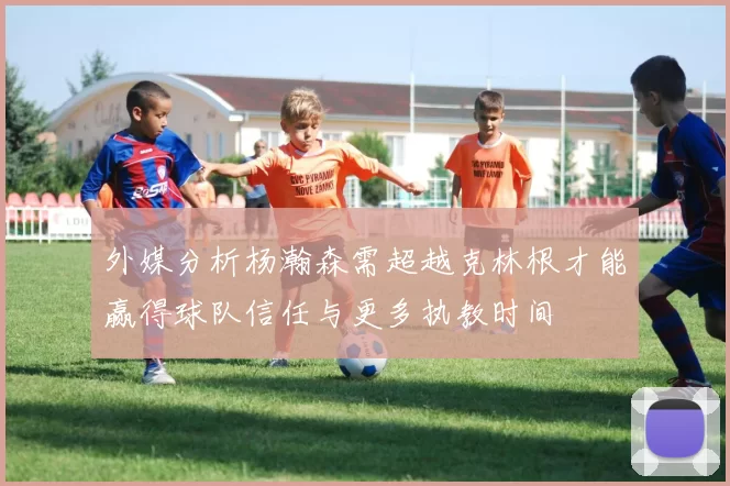 外媒分析杨瀚森需超越克林根才能赢得球队信任与更多执教时间