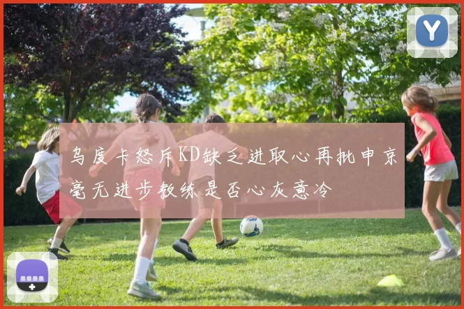乌度卡怒斥KD缺乏进取心再批申京毫无进步教练是否心灰意冷