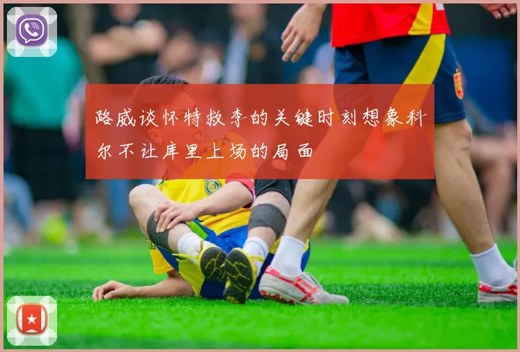 路威谈怀特救李的关键时刻想象科尔不让库里上场的局面