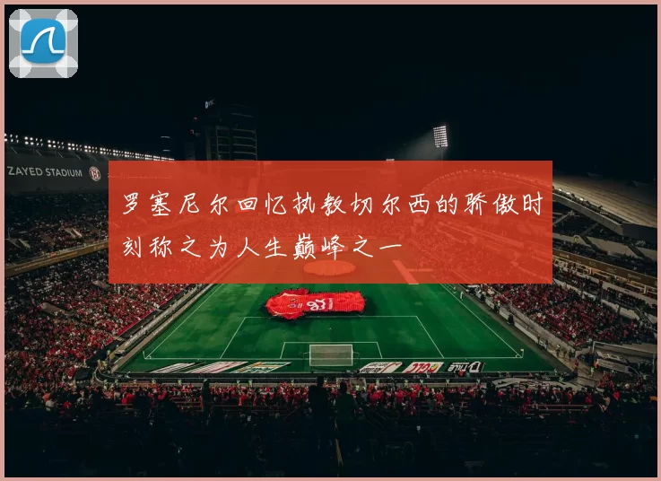 罗塞尼尔回忆执教切尔西的骄傲时刻称之为人生巅峰之一