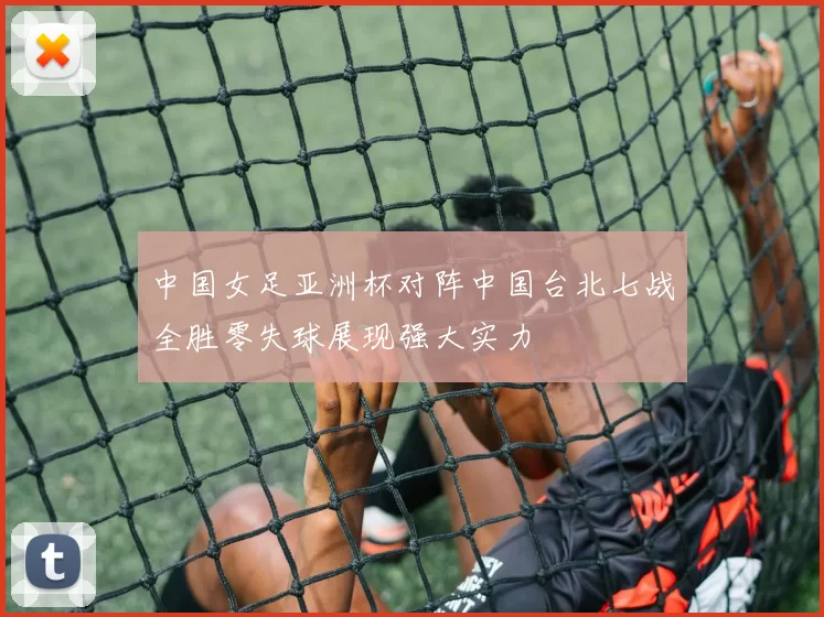 中国女足亚洲杯对阵中国台北七战全胜零失球展现强大实力