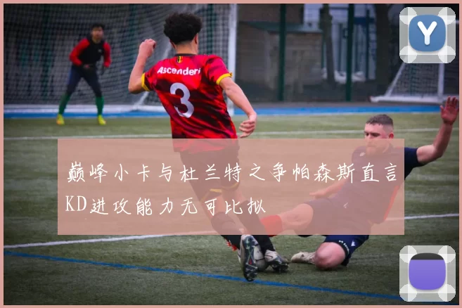 巅峰小卡与杜兰特之争帕森斯直言KD进攻能力无可比拟