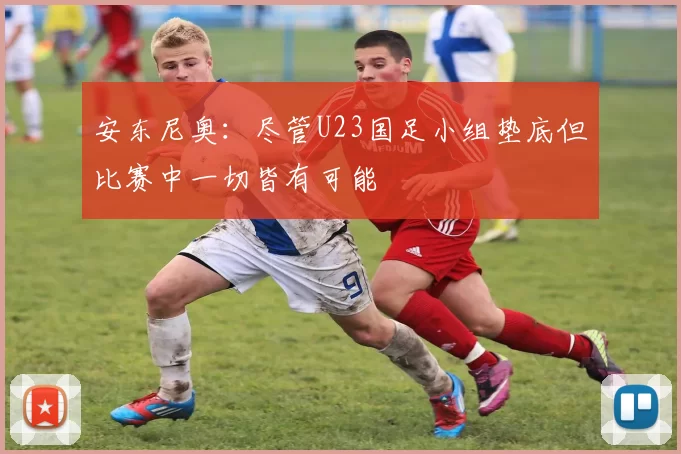 安东尼奥：尽管U23国足小组垫底但比赛中一切皆有可能