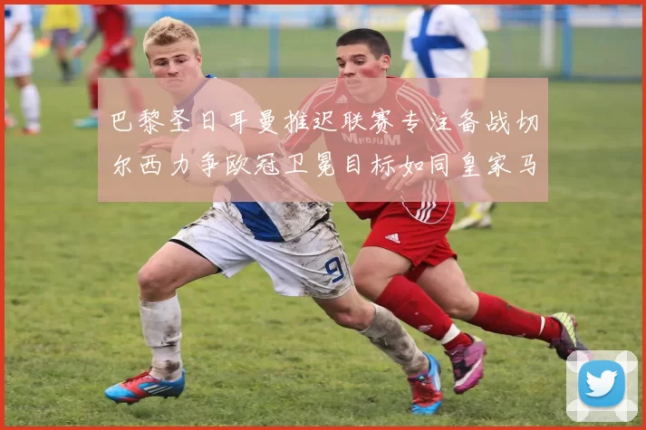 巴黎圣日耳曼推迟联赛专注备战切尔西力争欧冠卫冕目标如同皇家马德里