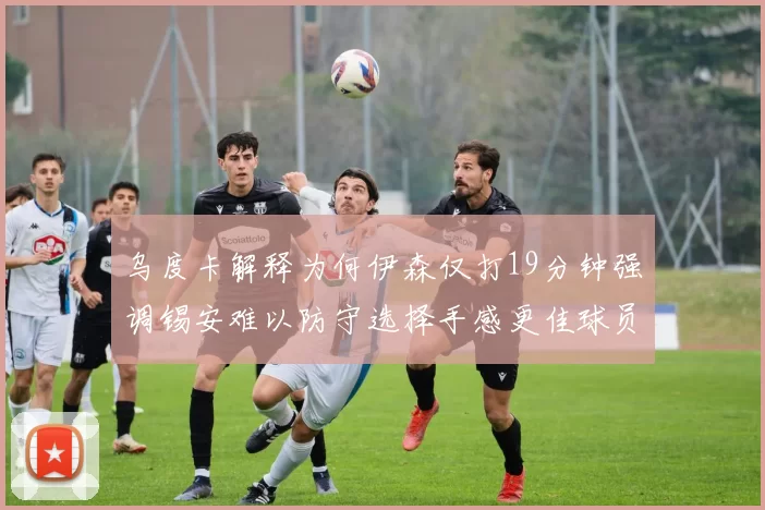 乌度卡解释为何伊森仅打19分钟强调锡安难以防守选择手感更佳球员