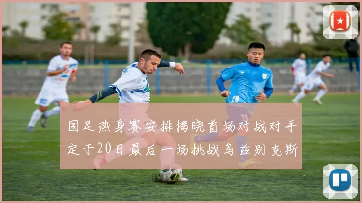 国足热身赛安排揭晓首场对战对手定于20日最后一场挑战乌兹别克斯坦
