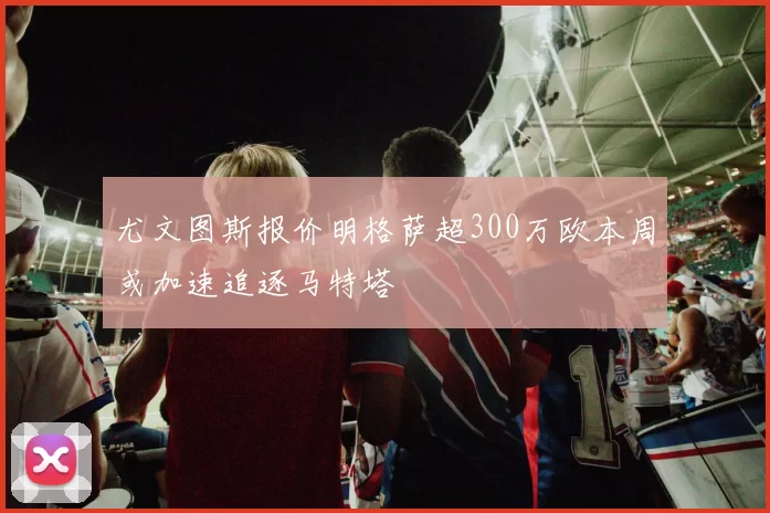 尤文图斯报价明格萨超300万欧本周或加速追逐马特塔