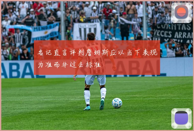 名记直言评判詹姆斯应以当下表现为准而非过去标准