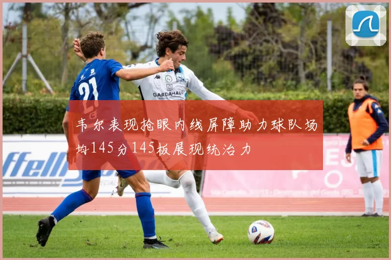 韦尔表现抢眼内线屏障助力球队场均145分145板展现统治力