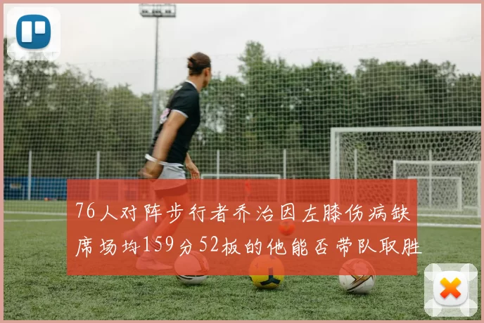 76人对阵步行者乔治因左膝伤病缺席场均159分52板的他能否带队取胜