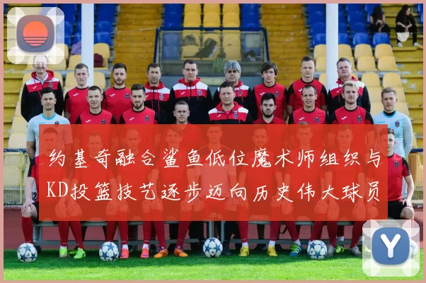 约基奇融合鲨鱼低位魔术师组织与KD投篮技艺逐步迈向历史伟大球员之路