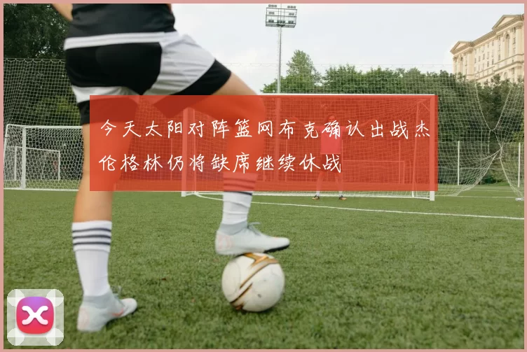 今天太阳对阵篮网布克确认出战杰伦格林仍将缺席继续休战