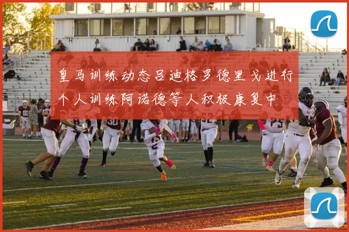 皇马训练动态吕迪格罗德里戈进行个人训练阿诺德等人积极康复中